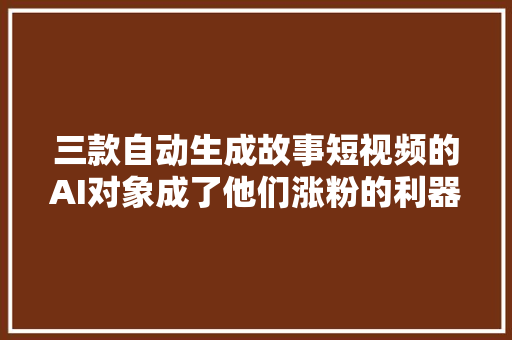 三款自动生成故事短视频的AI对象成了他们涨粉的利器