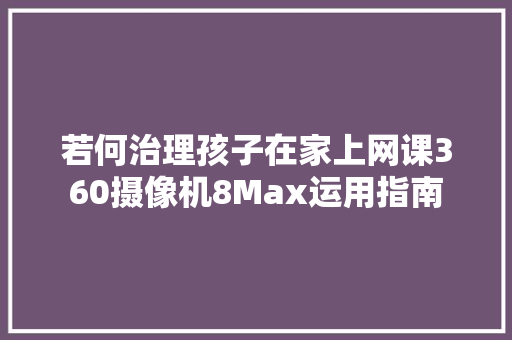 若何治理孩子在家上网课360摄像机8Max运用指南