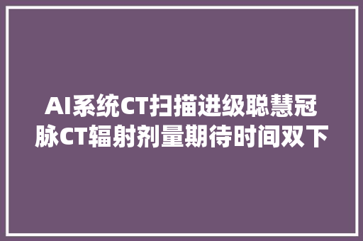 AI系统CT扫描进级聪慧冠脉CT辐射剂量期待时间双下降