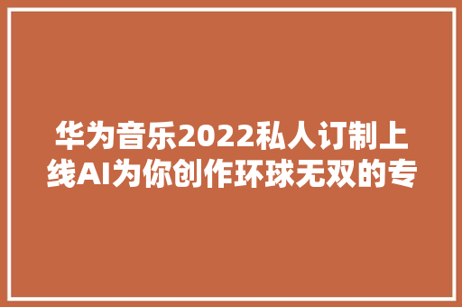 华为音乐2022私人订制上线AI为你创作环球无双的专属单曲