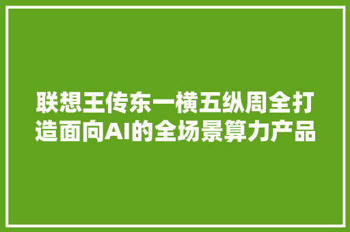 联想王传东一横五纵周全打造面向AI的全场景算力产品筹划