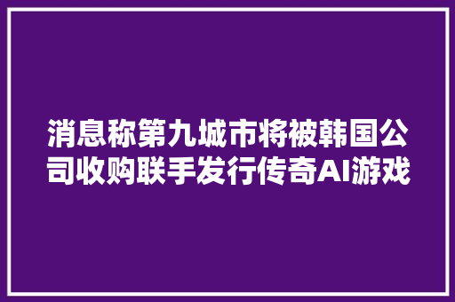 消息称第九城市将被韩国公司收购联手发行传奇AI游戏