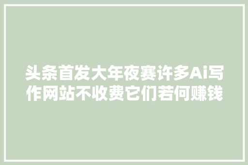 头条首发大年夜赛许多Ai写作网站不收费它们若何赚钱呢