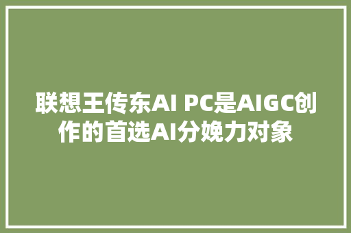 联想王传东AI PC是AIGC创作的首选AI分娩力对象