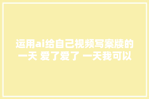 运用ai给自己视频写案牍的一天 爱了爱了 一天我可以十条视频啦