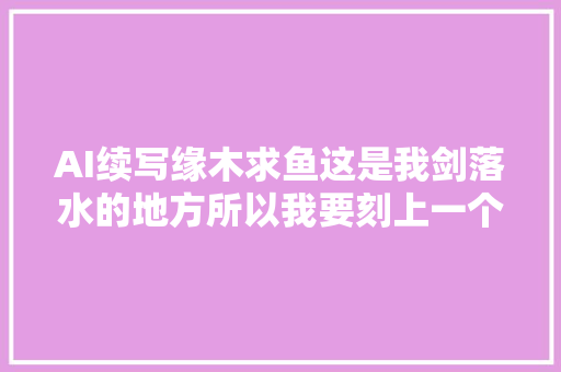 AI续写缘木求鱼这是我剑落水的地方所以我要刻上一个记号