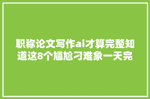 职称论文写作ai才算完整知道这8个尴尬刁难象一天完成论