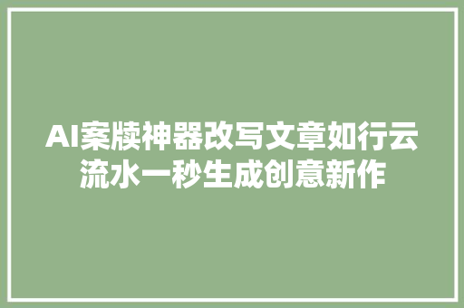 AI案牍神器改写文章如行云流水一秒生成创意新作