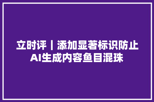 立时评｜添加显著标识防止AI生成内容鱼目混珠