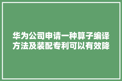 华为公司申请一种算子编译方法及装配专利可以有效降低AI模型的模型文件大年夜小便于对算子和AI模型进行更新治理避免了大年夜量重复编译削减了本钱浪费且有助于提高AI模型的实行速度