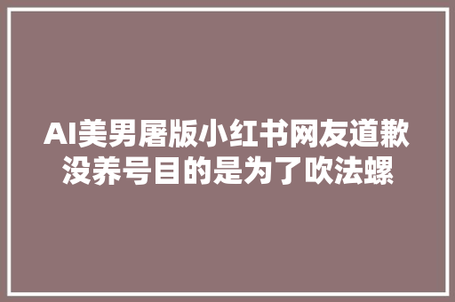 AI美男屠版小红书网友道歉没养号目的是为了吹法螺