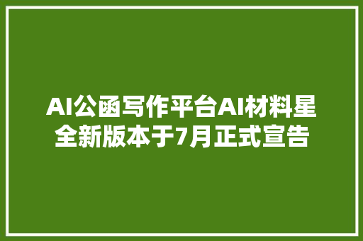 AI公函写作平台AI材料星全新版本于7月正式宣告