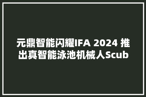 元鼎智能闪耀IFA 2024 推出真智能泳池机械人Scuba X 系列产品