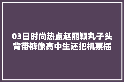 03日时尚热点赵丽颖丸子头背带裤像高中生还把机票插在胸前的口袋卖萌