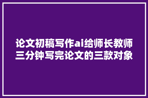 论文初稿写作ai给师长教师三分钟写完论文的三款对象你知道