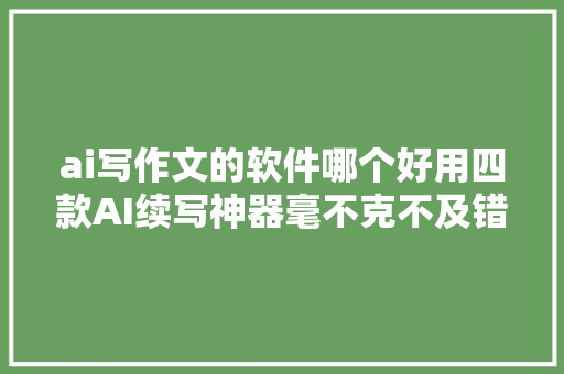 ai写作文的软件哪个好用四款AI续写神器毫不克不及错过