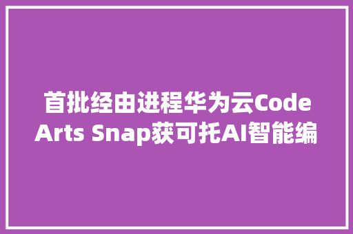 首批经由进程华为云CodeArts Snap获可托AI智能编码对象评估第一流