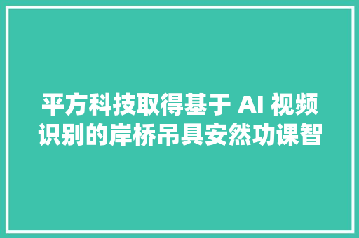 平方科技取得基于 AI 视频识别的岸桥吊具安然功课智能监测报警系统专利担保吊具和工作人员功课现场安然并提高功课安然监测智能化水平