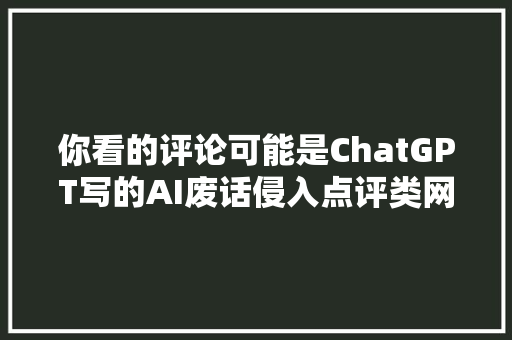 你看的评论可能是ChatGPT写的AI废话侵入点评类网站亟待治理