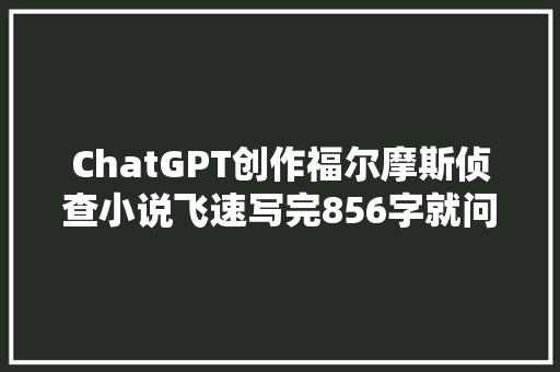 ChatGPT创作福尔摩斯侦查小说飞速写完856字就问人类慌不慌