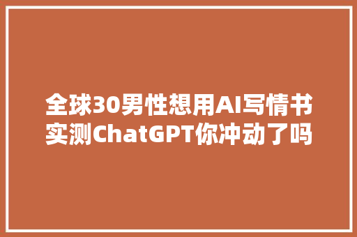 全球30男性想用AI写情书实测ChatGPT你冲动了吗