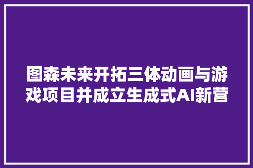 图森未来开拓三体动画与游戏项目并成立生成式AI新营业部门