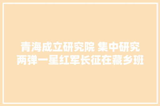 青海成立研究院 集中研究两弹一星红军长征在藏乡班玛课题