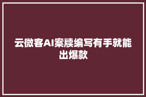 云微客AI案牍编写有手就能出爆款