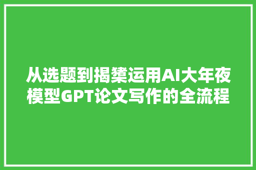 从选题到揭橥运用AI大年夜模型GPT论文写作的全流程指南