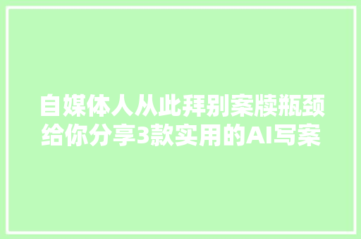 自媒体人从此拜别案牍瓶颈给你分享3款实用的AI写案牍神器