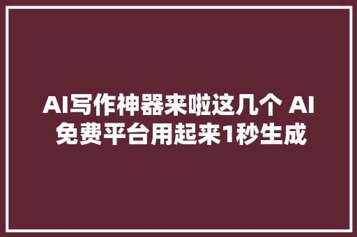 AI写作神器来啦这几个 AI 免费平台用起来1秒生成