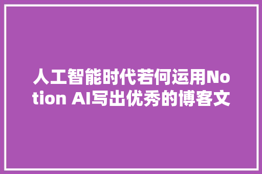 人工智能时代若何运用Notion AI写出优秀的博客文章