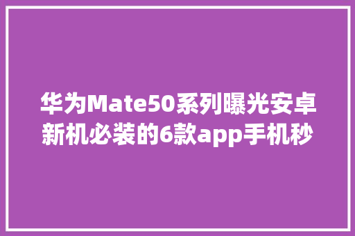 华为Mate50系列曝光安卓新机必装的6款app手机秒变黑科技