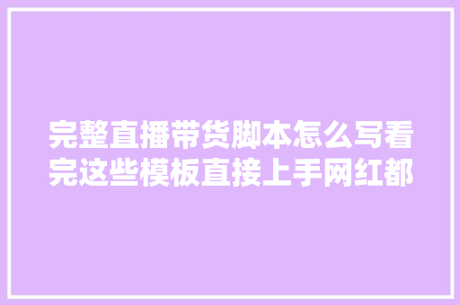 完整直播带货脚本怎么写看完这些模板直接上手网红都在用