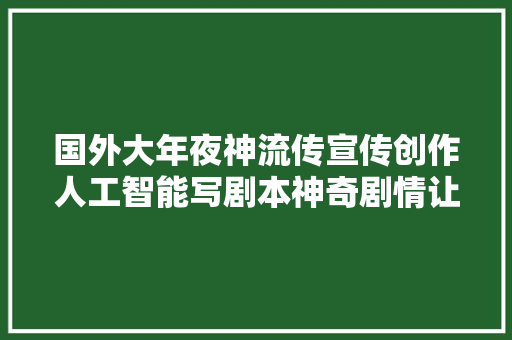 国外大年夜神流传宣传创作人工智能写剧本神奇剧情让人哭笑不得