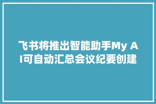 飞书将推出智能助手My AI可自动汇总会议纪要创建申报等