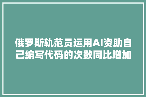 俄罗斯轨范员运用AI资助自己编写代码的次数同比增加了近60倍