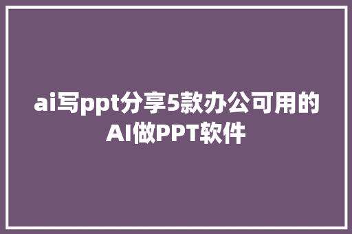 ai写ppt分享5款办公可用的AI做PPT软件