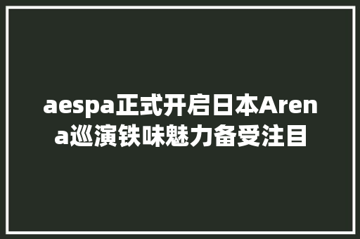 aespa正式开启日本Arena巡演铁味魅力备受注目