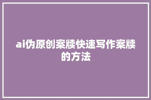 ai伪原创案牍快速写作案牍的方法