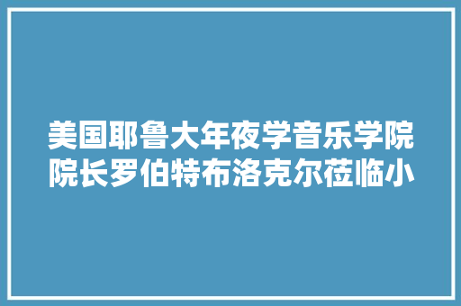 美国耶鲁大年夜学音乐学院院长罗伯特布洛克尔莅临小音咖参不雅观交流