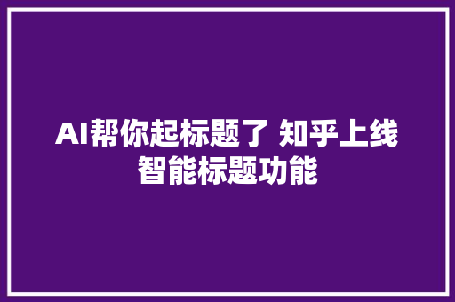 AI帮你起标题了 知乎上线智能标题功能