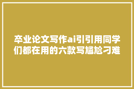 卒业论文写作ai引引用同学们都在用的六款写尴尬刁难象你知