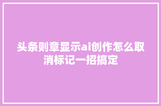 头条则章显示ai创作怎么取消标记一招搞定