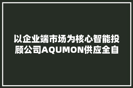 以企业端市场为核心智能投顾公司AQUMON供应全自动金融资产设备筹划