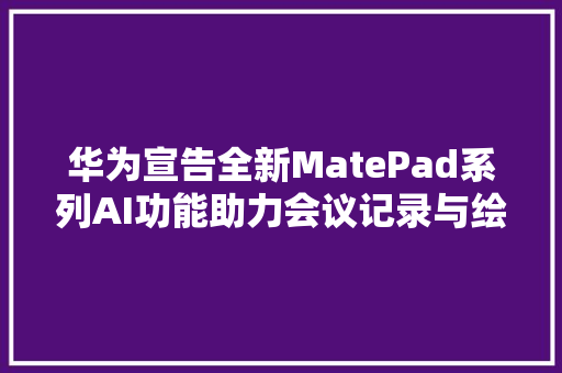 华为宣告全新MatePad系列AI功能助力会议记录与绘画