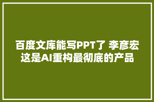 百度文库能写PPT了 李彦宏这是AI重构最彻底的产品