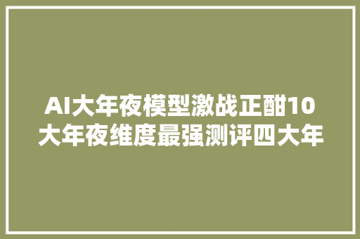 AI大年夜模型激战正酣10大年夜维度最强测评四大年夜天王