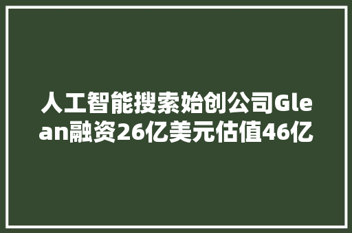 人工智能搜索始创公司Glean融资26亿美元估值46亿美元