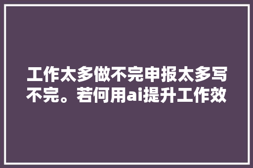 工作太多做不完申报太多写不完。若何用ai提升工作效率呢